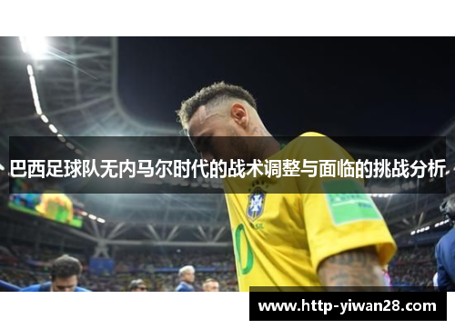 巴西足球队无内马尔时代的战术调整与面临的挑战分析