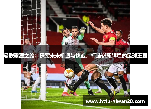 曼联重建之路：探索未来机遇与挑战，打造崭新辉煌的足球王朝