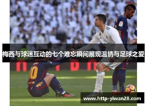 梅西与球迷互动的七个难忘瞬间展现温情与足球之爱