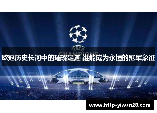 欧冠历史长河中的璀璨足迹 谁能成为永恒的冠军象征