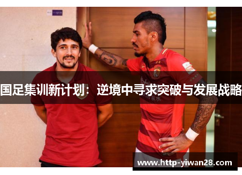 国足集训新计划：逆境中寻求突破与发展战略
