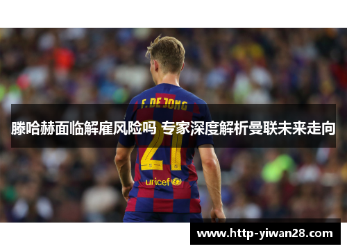 滕哈赫面临解雇风险吗 专家深度解析曼联未来走向