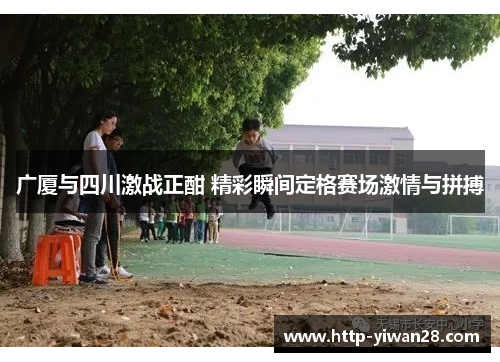 广厦与四川激战正酣 精彩瞬间定格赛场激情与拼搏