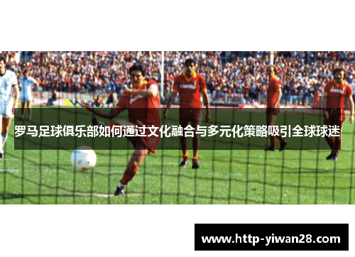 罗马足球俱乐部如何通过文化融合与多元化策略吸引全球球迷
