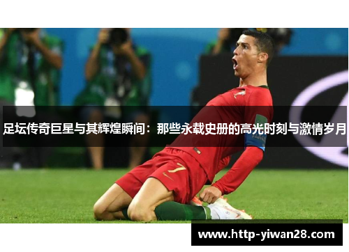 足坛传奇巨星与其辉煌瞬间:那些永载史册的高光时刻与激情岁月 足坛传奇巨星与其辉煌瞬间:那些永载史册的高光时刻与激情岁月