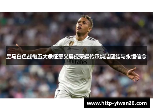 皇马白色战袍五大象征意义展现荣耀传承纯洁团结与永恒信念