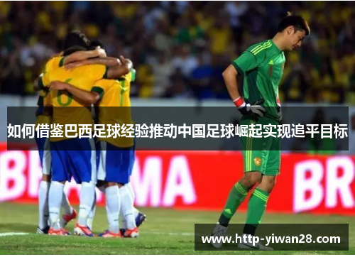如何借鉴巴西足球经验推动中国足球崛起实现追平目标 如何借鉴巴西足球经验推动中国足球崛起实现追平目标