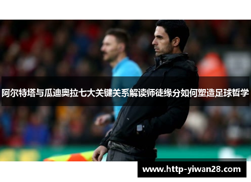 阿尔特塔与瓜迪奥拉七大关键关系解读师徒缘分如何塑造足球哲学